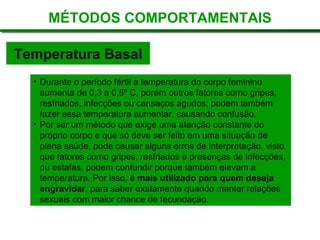 Temperatura Basal
MÉTODOS COMPORTAMENTAIS
• Durante o período fértil a temperatura do corpo feminino
aumenta de 0,3 a 0,8º C, porém outros fatores como gripes,
resfriados, infecções ou cansaços agudos, podem também
fazer essa temperatura aumentar, causando confusão.
• Por ser um método que exige uma atenção constante do
próprio corpo e que só deve ser feito em uma situação de
plena saúde, pode causar alguns erros de interpretação, visto
que fatores como gripes, resfriados e presenças de infecções,
ou estafas, podem confundir porque também elevam a
temperatura. Por isso, é mais utilizado para quem deseja
engravidar, para saber exatamente quando manter relações
sexuais com maior chance de fecundação.
 