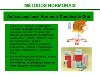 Anticoncepcional Hormonal Combinado Oral
 Consiste na utilização de estrogênio
associado ao progesterona, impedindo a
concepção por inibir a ovulação pelo
bloqueio da liberação de gonadotrofinas
pela hipófise. Também modifica o muco
cervical tornando-o hostil ao
espermatozóide, altera as condições
endometriais, modifica a contratilidade
das tubas, interferindo no transporte
ovular.
 Existem diversos tipos de pílulas. As mais
comumente receitadas são:
monofásicas, multifásicas e pílulas de
baixa dosagem ou minipílulas.
MÉTODOS HORMONAIS
 