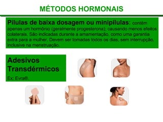Pílulas de baixa dosagem ou minipílulas: contêm
apenas um hormônio (geralmente progesterona); causando menos efeitos
colaterais. São indicadas durante a amamentação, como uma garantia
extra para a mulher. Devem ser tomadas todos os dias, sem interrupção,
inclusive na menstruação.
Adesivos
Transdérmicos
Ex: Evra®.
MÉTODOS HORMONAIS
 