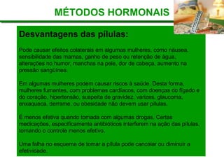 Desvantagens das pílulas:
Pode causar efeitos colaterais em algumas mulheres, como náusea,
sensibilidade das mamas, ganho de peso ou retenção de água,
alterações no humor, manchas na pele, dor de cabeça, aumento na
pressão sangüínea.
Em algumas mulheres podem causar riscos à saúde. Desta forma,
mulheres fumantes, com problemas cardíacos, com doenças do fígado e
do coração, hipertensão, suspeita de gravidez, varizes, glaucoma,
enxaqueca, derrame, ou obesidade não devem usar pílulas.
É menos efetiva quando tomada com algumas drogas. Certas
medicações, especificamente antibióticos interferem na ação das pílulas,
tornando o controle menos efetivo.
Uma falha no esquema de tomar a pílula pode cancelar ou diminuir a
efetividade.
MÉTODOS HORMONAIS
 