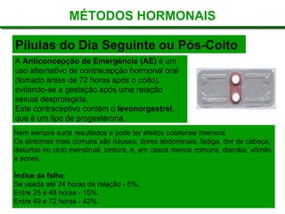 Pílulas do Dia Seguinte ou Pós-Coito
MÉTODOS HORMONAIS
A Anticoncepção de Emergência (AE) é um
uso alternativo de contracepção hormonal oral
(tomado antes de 72 horas após o coito),
evitando-se a gestação após uma relação
sexual desprotegida.
Este contraceptivo contém o levonorgestrel,
que é um tipo de progesterona.
Nem sempre surte resultados e pode ter efeitos colaterais intensos.
Os sintomas mais comuns são náusea, dores abdominais, fadiga, dor de cabeça,
distúrbio no ciclo menstrual, tontura, e, em casos menos comuns, diarréia, vômito
e acnes.
Índice de falha:
Se usada até 24 horas da relação - 5%.
Entre 25 e 48 horas - 15%.
Entre 49 e 72 horas - 42%.
 