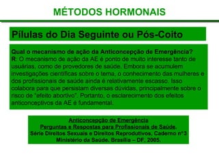 Pílulas do Dia Seguinte ou Pós-Coito
MÉTODOS HORMONAIS
Qual o mecanismo de ação da Anticoncepção de Emergência?
R: O mecanismo de ação da AE é ponto de muito interesse tanto de
usuárias, como de provedores de saúde. Embora se acumulem
investigações científicas sobre o tema, o conhecimento das mulheres e
dos profissionais de saúde ainda é relativamente escasso. Isso
colabora para que persistam diversas dúvidas, principalmente sobre o
risco de “efeito abortivo”. Portanto, o esclarecimento dos efeitos
anticonceptivos da AE é fundamental.
Anticoncepção de Emergência
Perguntas e Respostas para Profissionais de Saúde.
Série Direitos Sexuais e Direitos Reprodutivos, Caderno n°3
Ministério da Saúde. Brasília – DF, 2005.
 