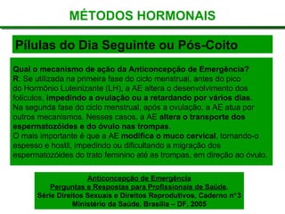 Pílulas do Dia Seguinte ou Pós-Coito
MÉTODOS HORMONAIS
Qual o mecanismo de ação da Anticoncepção de Emergência?
R: Se utilizada na primeira fase do ciclo menstrual, antes do pico
do Hormônio Luteinizante (LH), a AE altera o desenvolvimento dos
folículos, impedindo a ovulação ou a retardando por vários dias.
Na segunda fase do ciclo menstrual, após a ovulação, a AE atua por
outros mecanismos. Nesses casos, a AE altera o transporte dos
espermatozóides e do óvulo nas trompas.
O mais importante é que a AE modifica o muco cervical, tornando-o
espesso e hostil, impedindo ou dificultando a migração dos
espermatozóides do trato feminino até as trompas, em direção ao óvulo.
Anticoncepção de Emergência
Perguntas e Respostas para Profissionais de Saúde.
Série Direitos Sexuais e Direitos Reprodutivos, Caderno n°3
Ministério da Saúde. Brasília – DF, 2005
 