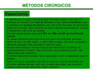 MÉTODOS CIRÚRGICOS
Vasectomia
• A esterilização cirúrgica masculina exige indicação médica e só pode ser
realizada em homens com mais de 25 anos ou pelo menos dois filhos e que
já passaram por grupos educativos, pelo menos 60 dias antes de demonstrar
desejo de se operar, para conhecer os outros métodos contraceptivos, pois ela
é irreversível e não pode ser desfeita.
• Ela está regulamentada pela Lei 9.263, de 1996. art.226 da Constituição
Federal.
• Os canais deferentes são tubos finos que saem dos testículos, que ficam
dentre do saco escrotal, assim, o corte é feito no saco, não sendo necessária
nenhuma operação mais profunda no resto do corpo.
• Através deste método o homem deixa de ser fértil devido a ausência de
espermatozóides no sêmen. Eles continuam a ser produzidos porém, são
reabsorvidos pelo organismo.
• O homem não perde a ereção, nem a ejaculação e nem a capacidade sexual é
afetada.
• Após a cirurgia é necessário dois dias de repouso e uso de camisinha nas
primeiras relações sexuais, para que os espermatozóides, que já tenham
passado pelos canais deferentes, sejam expelidos.
 