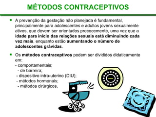 MÉTODOS CONTRACEPTIVOS
 A prevenção da gestação não planejada é fundamental,
principalmente para adolescentes e adultos jovens sexualmente
ativos, que devem ser orientados precocemente, uma vez que a
idade para início das relações sexuais está diminuindo cada
vez mais, enquanto estão aumentando o número de
adolescentes grávidas.
 Os métodos contraceptivos podem ser divididos didaticamente
em:
- comportamentais;
- de barreira;
- dispositivo intra-uterino (DIU);
- métodos hormonais;
- métodos cirúrgicos.
 