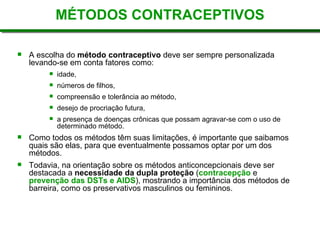 MÉTODOS CONTRACEPTIVOS
 A escolha do método contraceptivo deve ser sempre personalizada
levando-se em conta fatores como:
 idade,
 números de filhos,
 compreensão e tolerância ao método,
 desejo de procriação futura,
 a presença de doenças crônicas que possam agravar-se com o uso de
determinado método.
 Como todos os métodos têm suas limitações, é importante que saibamos
quais são elas, para que eventualmente possamos optar por um dos
métodos.
 Todavia, na orientação sobre os métodos anticoncepcionais deve ser
destacada a necessidade da dupla proteção (contracepção e
prevenção das DSTs e AIDS), mostrando a importância dos métodos de
barreira, como os preservativos masculinos ou femininos.
 