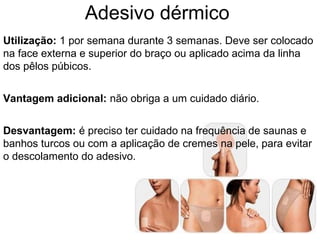 Adesivo dérmico
Utilização: 1 por semana durante 3 semanas. Deve ser colocado
na face externa e superior do braço ou aplicado acima da linha
dos pêlos púbicos.
Vantagem adicional: não obriga a um cuidado diário.
Desvantagem: é preciso ter cuidado na frequência de saunas e
banhos turcos ou com a aplicação de cremes na pele, para evitar
o descolamento do adesivo.
 