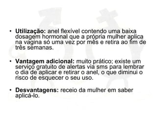 • Utilização: anel flexível contendo uma baixa
dosagem hormonal que a própria mulher aplica
na vagina só uma vez por mês e retira ao fim de
três semanas.
• Vantagem adicional: muito prático; existe um
serviço gratuito de alertas via sms para lembrar
o dia de aplicar e retirar o anel, o que diminui o
risco de esquecer o seu uso.
• Desvantagens: receio da mulher em saber
aplicá-lo.
 