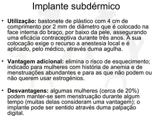 Implante subdérmico
• Utilização: bastonete de plástico com 4 cm de
comprimento por 2 mm de diâmetro que é colocado na
face interna do braço, por baixo da pele, assegurando
uma eficácia contraceptiva durante três anos. A sua
colocação exige o recurso a anestesia local e é
aplicado, pelo médico, através duma agulha.
• Vantagem adicional: elimina o risco de esquecimento;
indicado para mulheres com história de anemia e de
menstruações abundantes e para as que não podem ou
não querem usar estrogénios.
• Desvantagens: algumas mulheres (cerca de 20%)
podem manter-se sem menstruação durante algum
tempo (muitas delas consideram uma vantagem); o
implante pode ser sentido através duma palpação
digital.
 