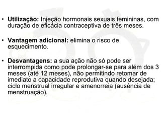 • Utilização: Injeção hormonais sexuais femininas, com
duração de eficácia contraceptiva de três meses.
• Vantagem adicional: elimina o risco de
esquecimento.
• Desvantagens: a sua ação não só pode ser
interrompida como pode prolongar-se para além dos 3
meses (até 12 meses), não permitindo retomar de
imediato a capacidade reprodutiva quando desejada;
ciclo menstrual irregular e amenorreia (ausência de
menstruação).
 