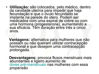 • Utilização: são colocados, pelo médico, dentro
da cavidade uterina para impedir que haja
fecundação e que o óvulo fecundado se
implante na parede do útero. Podem ser
medicados com uma espiral de cobre ou com
uma hormona (progesterona), aumentando a
sua eficácia. Têm duração entre três a cinco
anos.
Vantagens: alternativa para mulheres que não
possam ou não queiram utilizar contracepção
hormonal e que desejem uma contracepção
prolongada.
Desvantagens: provoca fluxos menstruais mais
abundantes e ligeiro aumento de
dores pré-menstruais nas mulheres com essa
propensão
 