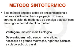 METODO SINTOTERMICO
• Este método engloba todos os anticoncepcionais
naturais e utiliza também a palpação do útero
durante o ciclo, de modo que se consiga detectar com
mais rigor o período fértil da mulher.
Vantagem: método mais fisiológico
Desvantagens: não sendo muito eficaz,
necessita de grande motivação, rigor nos cálculos
e colaboração do casal.
 