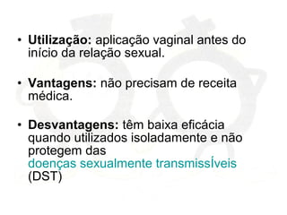 • Utilização: aplicação vaginal antes do
início da relação sexual.
• Vantagens: não precisam de receita
médica.
• Desvantagens: têm baixa eficácia
quando utilizados isoladamente e não
protegem das
doenças sexualmente transmissÍveis
(DST)
 