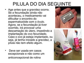 PILULA DO DIA SEGUINTE
• Age antes que a gravidez ocorra.
Se a fecundação ainda não
aconteceu, o medicamento vai
dificultar o encontro do
espermatozóide com o óvulo.
Agora, se a fecundação já tiver
ocorrido, irá provocar uma
descamação do útero, impedindo a
implantação do ovo fecundado.
Caso o ovo já esteja implantado, ou
seja, já tenha iniciado a gravidez, a
pílula não tem efeito algum.
• Deve ser usada em casos
excepcionais e não como um
anticoncepcional de rotina
 