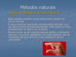 Métodos naturais
 Método de Billings ou do muco cervical
Este método consiste numa observação regular do
muco cervical.
O muco cervical (secreção normal produzida pelo colo
do útero) torna-se mais abundante, mais líquido e mais
transparente na altura da ovulação.
Devem evitar-se as relações sexuais desde o momento
em que o muco se apresenta com este aspecto, até ao
momento em que se torna mais espesso e de cor
amarelada.
 