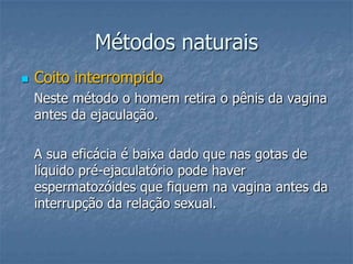 Métodos naturais
 Coito interrompido
Neste método o homem retira o pênis da vagina
antes da ejaculação.
A sua eficácia é baixa dado que nas gotas de
líquido pré-ejaculatório pode haver
espermatozóides que fiquem na vagina antes da
interrupção da relação sexual.
 