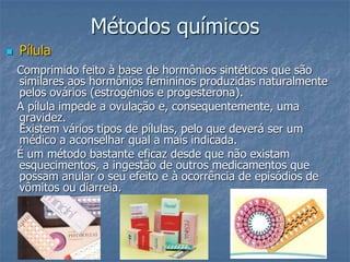 Métodos químicos
 Pílula
Comprimido feito à base de hormônios sintéticos que são
similares aos hormônios femininos produzidas naturalmente
pelos ovários (estrogénios e progesterona).
A pílula impede a ovulação e, consequentemente, uma
gravidez.
Existem vários tipos de pílulas, pelo que deverá ser um
médico a aconselhar qual a mais indicada.
É um método bastante eficaz desde que não existam
esquecimentos, a ingestão de outros medicamentos que
possam anular o seu efeito e à ocorrência de episódios de
vômitos ou diarreia.
 