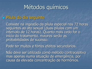 Métodos químicos
 Pílula do dia seguinte
Consiste na ingestão da pílula especial nas 72 horas
seguintes ao ato sexual (duas pílulas com um
intervalo de 12 horas). Quanto mais cedo for o
início do tratamento, maiores serão as
probabilidades de sucesso.
Pode ter muitos e fortes efeitos secundários.
Não deve ser utilizada como método contraceptivo
mas apenas numa situação de emergência, por
causa da elevada concentração de hormônios.
 