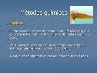 Métodos químicos
 Implante
É uma pequena vareta do tamanho de um fósforo que é
colocada sob a pele, no lado interno da parte superior do
braço.
Vai libertando lentamente um hormônio que evita a
libertação mensal de ovócitos II do ovário.
A sua eficácia mantém-se por um período de três anos.
 