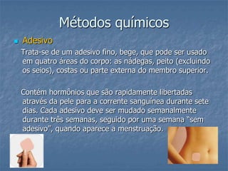 Métodos químicos
 Adesivo
Trata-se de um adesivo fino, bege, que pode ser usado
em quatro áreas do corpo: as nádegas, peito (excluindo
os seios), costas ou parte externa do membro superior.
Contém hormônios que são rapidamente libertadas
através da pele para a corrente sanguínea durante sete
dias. Cada adesivo deve ser mudado semanalmente
durante três semanas, seguido por uma semana “sem
adesivo”, quando aparece a menstruação.
 