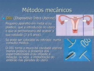 Métodos mecânicos
 DIU (Dispositivo Intra Uterino)
Pequeno aparelho em metal e/ou
plástico, que é introduzido no útero
e que aí permanecerá até acabar a
sua validade (3 a 5 anos).
Só pode ser colocado ou retirado numa
consulta médica.
O DIU torna o muco da cavidade uterina
menos propício à presença dos
espermatozóides e/ou impede a
nidação, ou seja, a implantação do
embrião nas paredes do útero.
 