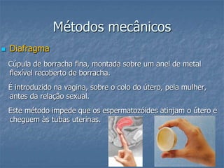 Métodos mecânicos
 Diafragma
Cúpula de borracha fina, montada sobre um anel de metal
flexível recoberto de borracha.
É introduzido na vagina, sobre o colo do útero, pela mulher,
antes da relação sexual.
Este método impede que os espermatozóides atinjam o útero e
cheguem às tubas uterinas.
 