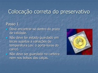 Colocação correta do preservativo
Passo 1
 Deve encontrar-se dentro do prazo
de validade.
 Não deve ter estado guardado em
locais sujeitos a variações de
temperatura (ex: o porta-luvas do
carro).
 Não deve ser guardado na carteira
nem nos bolsos das calças.
 