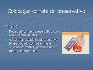 Colocação correta do preservativo
Passo 2
 Deve verificar se o preservativo verte
líquido antes de abrir.
 Ao ser manuseado e colocado deve
ter-se cuidado com as unhas e
objectos cortantes, para não haver
ruptura da borracha.
 