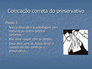 Colocação correta do preservativo
Passo 3
 Nunca deve abrir a embalagem com
tesouras ou outros objetos
cortantes.
 Não deve rasgar com os dentes.
 Deve abrir com as dedos tendo o
cuidado de não danificar o
preservativo.
 