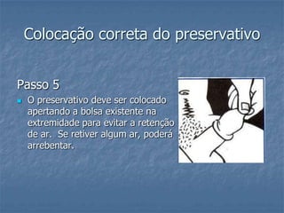 Colocação correta do preservativo
Passo 5
 O preservativo deve ser colocado
apertando a bolsa existente na
extremidade para evitar a retenção
de ar. Se retiver algum ar, poderá
arrebentar.
 