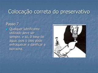 Colocação correta do preservativo
Passo 7
 Qualquer lubrificante
utilizado deve ser
sempre, e só, à base de
água, pois o óleo pode
enfraquecer e danificar a
borracha.
 
