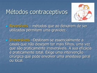 Métodos contraceptivos
 Reversíveis – métodos que ao deixarem de ser
utilizados permitem uma gravidez.
 Irreversíveis –Destinam-se essencialmente a
casais que não desejem ter mais filhos, uma vez
que são praticamente irreversíveis. A sua eficácia
é praticamente total. Exige uma intervenção
cirúrgica que pode envolver uma anestesia geral
ou local.
 