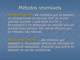 Métodos reversíveis
 Métodos naturais - são métodos que se baseiam
no conhecimento do período fértil da mulher
(período durante o qual pode ocorrer a
fecundação) e na abstenção de relações sexuais
durante esse período. São menos eficazes que
os métodos não naturais.
 Métodos não naturais – são métodos que
impedem a fecundação através da utilização de
dispositivos adequados, enquanto que outros se
baseiam no uso de substâncias.
 