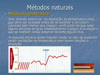 Métodos naturais
 Método da temperatura
Este método baseia-se na mediação da temperatura retal
que deve ser avaliada antes de se levantar e em jejum
(durante pelo menos seis meses), verificando-se que sobe
alguns décimos de grau imediatamente a seguir à ovulação e
que se mantém nesse patamar durante alguns dias.
A reduzida eficácia deste método reside no fato de poderem
existir oscilações de temperatura sem serem devidas à
ovulação.
 