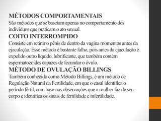 MÉTODOS COMPORTAMENTAIS
São métodos que se baseiamapenas no comportamentodos
indivíduos que praticamo ato sexual.
COITO INTERROMPIDO
Consiste em retirar o pênis de dentro da vaginamomentos antes da
ejaculação. Esse método é bastante falho, pois antes da ejaculaçãoé
expelido outro líquido,lubrificante,que também contém
espermatozoides capazes de fecundar o óvulo.
MÉTODO DE OVULAÇÃO BILLINGS
Também conhecido como Método Billings,é um método de
RegulaçãoNatural da Fertilidade,em que o casal identifica o
período fértil, com base nas observações que a mulher faz de seu
corpo e identifica os sinais de fertilidade e infertilidade.
 