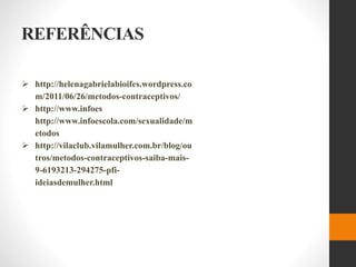 REFERÊNCIAS
 http://helenagabrielabioifes.wordpress.co
m/2011/06/26/metodos-contraceptivos/
 http://www.infoes
http://www.infoescola.com/sexualidade/m
etodos
 http://vilaclub.vilamulher.com.br/blog/ou
tros/metodos-contraceptivos-saiba-mais-
9-6193213-294275-pfi-
ideiasdemulher.html
 