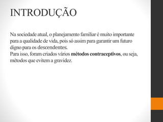 INTRODUÇÃO
Na sociedadeatual, o planejamento familiar é muito importante
para a qualidade de vida, pois só assim para garantir um futuro
digno para os descendentes.
Para isso, foram criados vários métodos contraceptivos,ou seja,
métodos que evitem a gravidez.
 