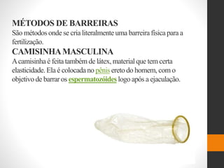 MÉTODOS DE BARREIRAS
São métodos onde se cria literalmente uma barreira física para a
fertilização.
CAMISINHAMASCULINA
Acamisinha é feita também de látex,materialque tem certa
elasticidade.Ela é colocada no pênis eretodo homem, com o
objetivo de barrar os espermatozóides logo após a ejaculação.
 