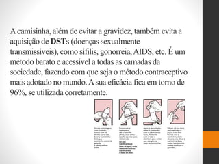 Acamisinha, além de evitar a gravidez, também evita a
aquisição de DSTs (doenças sexualmente
transmissíveis), como sífilis, gonorreia,AIDS, etc. É um
método barato e acessível a todas as camadas da
sociedade, fazendo com que seja o método contraceptivo
mais adotado no mundo.Asua eficácia fica em torno de
96%, se utilizada corretamente.
 