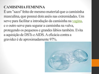 CAMISINHAFEMININA
É um"saco"feitodemesmomaterialque acamisinha
masculina,quepossuidoisanéis nas extremidades. Um
serve para facilitar a introdução da camisinha na vagina,
e o outro serve para segurar a camisinha na vulva,
protegendo os pequenos e grandes lábios também. Evita
a aquisição de DSTs eAIDS.Aeficácia contra a
gravidez é de aproximadamente 97%.
 