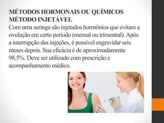 MÉTODOS HORMONAIS OU QUÍMICOS
MÉTODO INJETÁVEL
Com uma seringa são injetados hormônios que evitam a
ovulação em certo período (mensal ou trimestral).Após
a interrupção das injeções, é possível engravidar seis
meses depois. Sua eficácia é de aproximadamente
98,5%. Deve ser utilizado com prescrição e
acompanhamento médico.
 