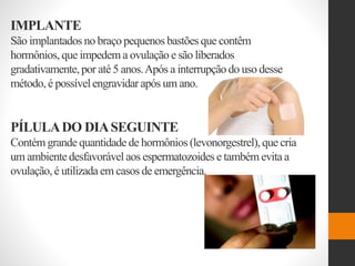 IMPLANTE
São implantados no braçopequenos bastões que contêm
hormônios, que impedem a ovulação e são liberados
gradativamente,por até 5 anos.Após a interrupção do uso desse
método, é possívelengravidar após um ano.
PÍLULADO DIASEGUINTE
Contém grande quantidade de hormônios (levonorgestrel), que cria
um ambientedesfavorável aos espermatozoides e também evita a
ovulação, é utilizada em casos de emergência.
 