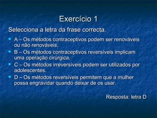 Exercício 1Exercício 1
Selecciona a letra da frase correcta.Selecciona a letra da frase correcta.
 A – Os métodos contraceptivos podem ser renováveisA – Os métodos contraceptivos podem ser renováveis
ou não renováveis.ou não renováveis.
 B – Os métodos contraceptivos reversíveis implicamB – Os métodos contraceptivos reversíveis implicam
uma operação cirúrgica.uma operação cirúrgica.
 C – Os métodos irreversíveis podem ser utilizados porC – Os métodos irreversíveis podem ser utilizados por
adolescentes.adolescentes.
 D – Os métodos reversíveis permitem que a mulherD – Os métodos reversíveis permitem que a mulher
possa engravidar quando deixar de os usar.possa engravidar quando deixar de os usar.
Resposta: letra DResposta: letra D
 
