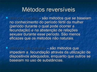 Métodos reversíveisMétodos reversíveis
 Métodos naturaisMétodos naturais - são métodos que se baseiam- são métodos que se baseiam
no conhecimento do período fértil da mulherno conhecimento do período fértil da mulher
(período durante o qual pode ocorrer a(período durante o qual pode ocorrer a
fecundação) e na abstenção de relaçõesfecundação) e na abstenção de relações
sexuais durante esse período. São menossexuais durante esse período. São menos
eficazes que os métodos não naturais.eficazes que os métodos não naturais.
 Métodos não naturaisMétodos não naturais – são métodos que– são métodos que
impedem a fecundação através da utilização deimpedem a fecundação através da utilização de
dispositivos adequados, enquanto que outros sedispositivos adequados, enquanto que outros se
baseiam no uso de substâncias.baseiam no uso de substâncias.
 