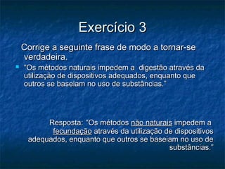 Exercício 3Exercício 3
Corrige a seguinte frase de modo a tornar-seCorrige a seguinte frase de modo a tornar-se
verdadeira.verdadeira.
 ““Os métodos naturais impedem a digestão através daOs métodos naturais impedem a digestão através da
utilização de dispositivos adequados, enquanto queutilização de dispositivos adequados, enquanto que
outros se baseiam no uso de substâncias.”outros se baseiam no uso de substâncias.”
Resposta:Resposta: “Os métodos“Os métodos não naturaisnão naturais impedem aimpedem a
fecundaçãofecundação através da utilização de dispositivosatravés da utilização de dispositivos
adequados, enquanto que outros se baseiam no uso deadequados, enquanto que outros se baseiam no uso de
substâncias.”substâncias.”
 