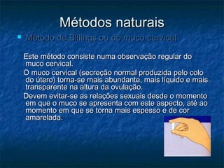 Métodos naturaisMétodos naturais
 Método de Billings ou do muco cervicalMétodo de Billings ou do muco cervical
Este método consiste numa observação regular doEste método consiste numa observação regular do
muco cervical.muco cervical.
O muco cervical (secreção normal produzida pelo coloO muco cervical (secreção normal produzida pelo colo
do útero) torna-se mais abundante, mais líquido e maisdo útero) torna-se mais abundante, mais líquido e mais
transparente na altura da ovulação.transparente na altura da ovulação.
Devem evitar-se as relações sexuais desde o momentoDevem evitar-se as relações sexuais desde o momento
em que o muco se apresenta com este aspecto, até aoem que o muco se apresenta com este aspecto, até ao
momento em que se torna mais espesso e de cormomento em que se torna mais espesso e de cor
amarelada.amarelada.
 