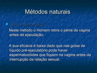 Métodos naturaisMétodos naturais
 Coito interrompidoCoito interrompido
Neste método o Homem retira o pénis da vaginaNeste método o Homem retira o pénis da vagina
antes da ejaculação.antes da ejaculação.
A sua eficácia é baixa dado que nas gotas deA sua eficácia é baixa dado que nas gotas de
líquido pré-ejaculatório pode haverlíquido pré-ejaculatório pode haver
espermatozóides que fiquem na vagina antes daespermatozóides que fiquem na vagina antes da
interrupção da relação sexual.interrupção da relação sexual.
 