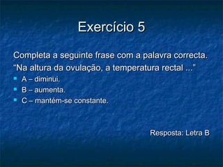 Exercício 5Exercício 5
Completa a seguinte frase com a palavra correcta.Completa a seguinte frase com a palavra correcta.
““Na altura da ovulação, a temperatura rectal ...”Na altura da ovulação, a temperatura rectal ...”
 A – diminui.A – diminui.
 B – aumenta.B – aumenta.
 C – mantém-se constante.C – mantém-se constante.
Resposta: Letra BResposta: Letra B
 