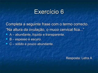 Exercício 6Exercício 6
Completa a seguinte frase com o termo correcto.Completa a seguinte frase com o termo correcto.
““Na altura da ovulação, o muco cervical fica...”Na altura da ovulação, o muco cervical fica...”
 A – abundante, líquido e transparente.A – abundante, líquido e transparente.
 B – espesso e escuro.B – espesso e escuro.
 C – sólido e pouco abundante.C – sólido e pouco abundante.
Resposta: Letra AResposta: Letra A
 