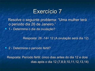Exercício 7Exercício 7
Resolve o seguinte problema: “Uma mulher teráResolve o seguinte problema: “Uma mulher terá
o período dia 26 de Janeiro.”o período dia 26 de Janeiro.”
 1 - Determina o dia da ovulação?1 - Determina o dia da ovulação?
Resposta: 26 -14= 12 (A ovulação será dia 12)Resposta: 26 -14= 12 (A ovulação será dia 12)
 2 - Determina o período fértil?2 - Determina o período fértil?
Resposta: Período fértil: cinco dias antes do dia 12 e doisResposta: Período fértil: cinco dias antes do dia 12 e dois
dias após o dia 12 (7,8,9,10,11,12,13,14)dias após o dia 12 (7,8,9,10,11,12,13,14)
 